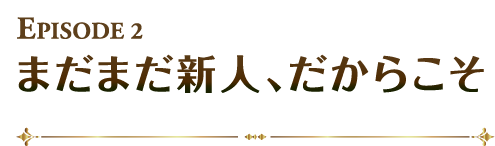 まだまだ新人、だからこそ